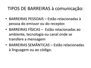 TIPOS DE BARREIRAS à comunicação:
• BARREIRAS PESSOAIS – Estão relacionadas à
pessoa do emissor ou do receptor.
• BARREIRAS FÍSICAS – Estão relacionadas ao
ambiente, tecnologia ou canal onde se
transfere a mensagem
• BARREIRAS SEMÂNTICAS – Estão relacionadas
à linguagem ou ao código.
 