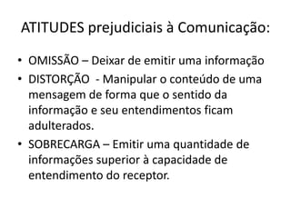 ATITUDES prejudiciais à Comunicação:
• OMISSÃO – Deixar de emitir uma informação
• DISTORÇÃO - Manipular o conteúdo de uma
mensagem de forma que o sentido da
informação e seu entendimentos ficam
adulterados.
• SOBRECARGA – Emitir uma quantidade de
informações superior à capacidade de
entendimento do receptor.
 