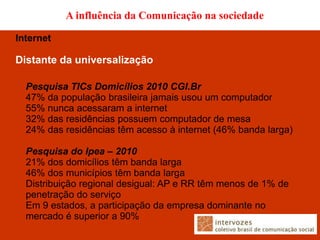 A influência da Comunicação na sociedade

Internet

Distante da universalização

  Pesquisa TICs Domicílios 2010 CGI.Br
  47% da população brasileira jamais usou um computador
  55% nunca acessaram a internet
  32% das residências possuem computador de mesa
  24% das residências têm acesso à internet (46% banda larga)

  Pesquisa do Ipea – 2010
  21% dos domicílios têm banda larga
  46% dos municípios têm banda larga
  Distribuição regional desigual: AP e RR têm menos de 1% de
  penetração do serviço
  Em 9 estados, a participação da empresa dominante no
  mercado é superior a 90%
 