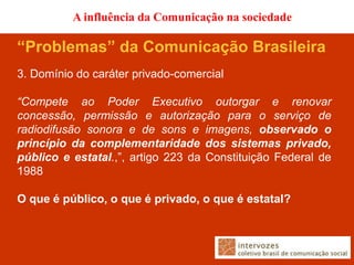 A influência da Comunicação na sociedade

“Problemas” da Comunicação Brasileira
3. Domínio do caráter privado-comercial

“Compete ao Poder Executivo outorgar e renovar
concessão, permissão e autorização para o serviço de
radiodifusão sonora e de sons e imagens, observado o
princípio da complementaridade dos sistemas privado,
público e estatal.,”, artigo 223 da Constituição Federal de
1988

O que é público, o que é privado, o que é estatal?
 