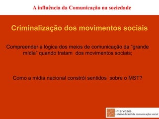 A influência da Comunicação na sociedade


 Criminalização dos movimentos sociais

Compreender a lógica dos meios de comunicação da “grande
     mídia” quando tratam dos movimentos sociais;



  Como a mídia nacional constrói sentidos sobre o MST?
 