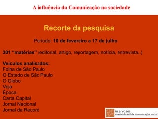 A influência da Comunicação na sociedade


                    Recorte da pesquisa
               Período: 10 de fevereiro a 17 de julho

301 “matérias” (editorial, artigo, reportagem, notícia, entrevista..)

Veículos analisados:
Folha de São Paulo
O Estado de São Paulo
O Globo
Veja
Época
Carta Capital
Jornal Nacional
Jornal da Record
 