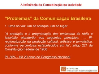 A influência da Comunicação na sociedade



“Problemas” da Comunicação Brasileira
1. Uma só voz, um só sotaque, um só lugar

“A produção e a programação das emissoras de rádio e
televisão atenderão aos seguintes princípios: … III-
regionalização da produção cultural, artística e jornalística,
conforme percentuais estabelecidos em lei”, artigo 221 da
Constituição Federal de 1988

PL 30% - Há 20 anos no Congresso Nacional
 