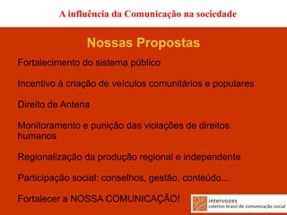 A influência da Comunicação na sociedade


                Nossas Propostas
Fortalecimento do sistema público

Incentivo à criação de veículos comunitários e populares

Direito de Antena

Monitoramento e punição das violações de direitos
humanos

Regionalização da produção regional e independente

Participação social: conselhos, gestão, conteúdo...

Fortalecer a NOSSA COMUNICAÇÃO!
 