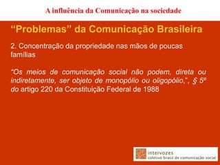 A influência da Comunicação na sociedade

“Problemas” da Comunicação Brasileira
2. Concentração da propriedade nas mãos de poucas
famílias

“Os meios de comunicação social não podem, direta ou
indiretamente, ser objeto de monopólio ou oligopólio,”, § 5º
do artigo 220 da Constituição Federal de 1988
 