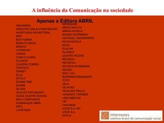 A influência da Comunicação na sociedade
           Apenas a Editora ABRIL
                     MANEQUIM
ANA MARIA
                           MEN'S HEALTH
ARQUITETURA & CONSTRUÇÃO
                           MINHA NOVELA
AVENTURAS NA HISTÓRIA
                           MUNDO ESTRANHO
BIZZ
                           NATIONAL GEOGRAPHIC
BOA FORMA
                           NOVA ESCOLA
BONS FLUIDOS
                           NOVA
BRAVO!
                           PLACAR
CAPRICHO
                           PLAYBOY
CARAS
                           QUATRO RODAS
CASA CLAUDIA
                           RECREIO
CLAUDIA
                           REVISTA A
CLAUDIA COMIDA
                           REVISTA DA SEMANA
CONTIGO
                           SAÚDE!
DISNEY
                           SOU + EU
ELLE
                           SUPERINTERESSANTE
ESTILO
                           TITITI
EXAME PME
                           VEJA
EXAME
                           VEJA RIO
GLOSS
                           VEJA SÃO PAULO
GUIA DO ESTUDANTE
                           VIAGEM E TURISMO
GUIAS QUATRO RODAS
                           VIDA SIMPLES
INFO CORPORATE
                           VIP
ALMANAQUE ABRIL
                           VIVA MAIS
INFO
                           VOCE S.A. RH
LOVETEEN
                           VOCÊ S.A.
                           WITCH
 
