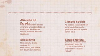 Com a abolição do estado
emergiria uma sociedade na
qual todas as riquezas
seriam divididas de forma
igualitária
Abolição do
Estado As classes sociais também
seriam extintas dando
igualdade a todos e poder
para o povo
Classes sociais
O socialismo é uma
vertente do
comunismo,mas ainda
sim devem ser distintas
Socialismo
Em uma sociedade onde
se aplicam todos os
conceitos comunistas é
chamada de “estado
natural”
Estado Natural
 