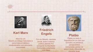 Karl Marx
Foi um filósofo, cientista
social, autor e teórico
político alemão.Foi
comparte do Manifesto
Comunista juntamente
com Marx
Platão,no texto A
República,foi um dos que
formulou os primeiros
pensamentos
comunistas,apesar de
serem muito diferentes do
conceito atual.
Platão
Marx foi um
filósofo,socióloga,historiador,e
conomista,jornalista e
revolucionário com princípios
comunistas
Friedrich
Engels
 