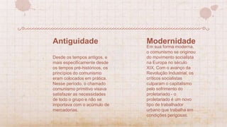 Em sua forma moderna,
o comunismo se originou
do movimento socialista
na Europa no século
XIX. Com o avanço da
Revolução Industrial, os
críticos socialistas
culparam o capitalismo
pelo sofrimento do
proletariado - o
proletariado é um novo
tipo de trabalhador
urbano que trabalha em
condições perigosas.
Modernidade
Desde os tempos antigos, e
mais especificamente desde
os tempos pré-históricos, os
princípios do comunismo
eram colocados em prática.
Nesse período, o chamado
comunismo primitivo visava
satisfazer as necessidades
de todo o grupo e não se
importava com o acúmulo de
mercadorias.
Antiguidade
 