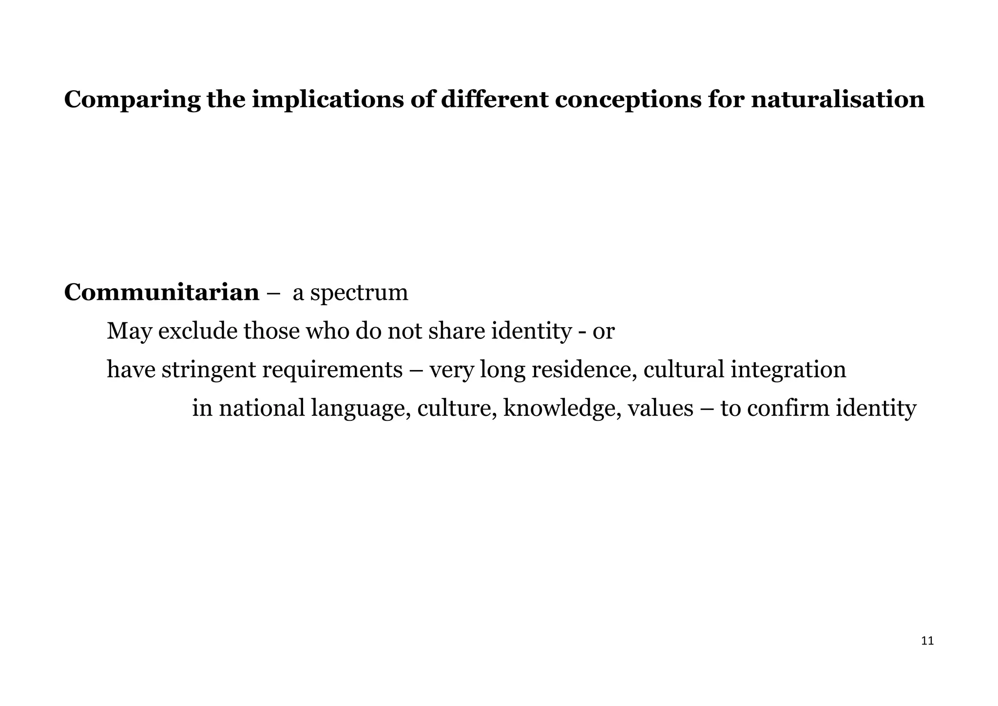 11
Comparing the implications of different conceptions for naturalisation
Communitarian – a spectrum
May exclude those who do not share identity - or
have stringent requirements – very long residence, cultural integration
in national language, culture, knowledge, values – to confirm identity
 