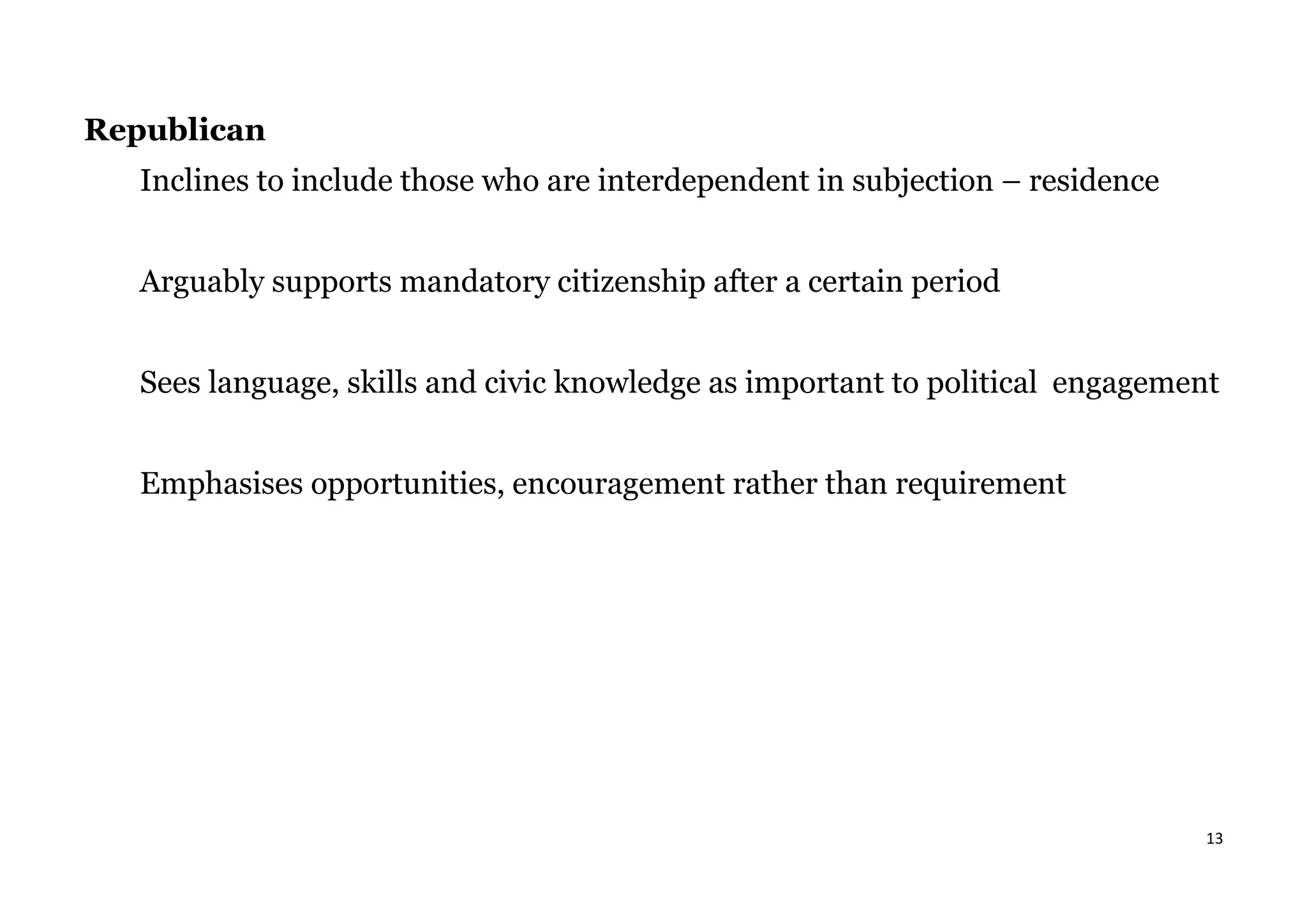 13
Republican
Inclines to include those who are interdependent in subjection – residence
Arguably supports mandatory citizenship after a certain period
Sees language, skills and civic knowledge as important to political engagement
Emphasises opportunities, encouragement rather than requirement
 