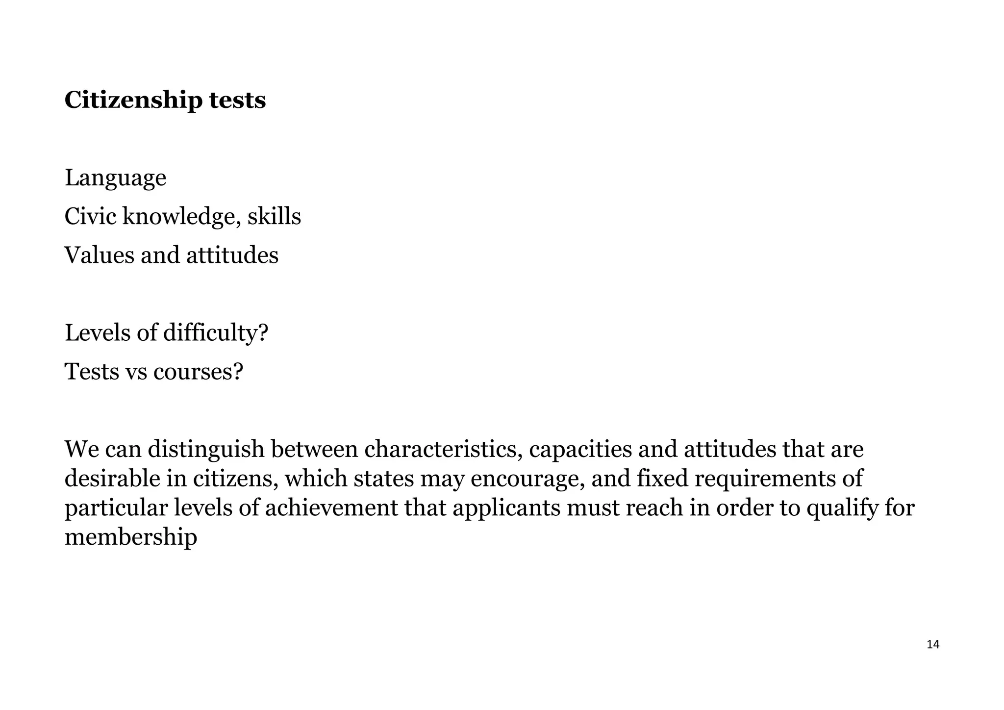 14
Citizenship tests
Language
Civic knowledge, skills
Values and attitudes
Levels of difficulty?
Tests vs courses?
We can distinguish between characteristics, capacities and attitudes that are
desirable in citizens, which states may encourage, and fixed requirements of
particular levels of achievement that applicants must reach in order to qualify for
membership
 