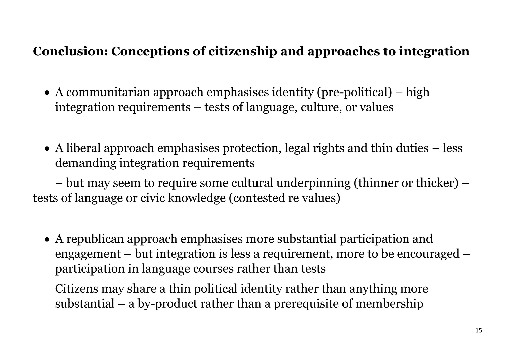 15
Conclusion: Conceptions of citizenship and approaches to integration
• A communitarian approach emphasises identity (pre-political) – high
integration requirements – tests of language, culture, or values
• A liberal approach emphasises protection, legal rights and thin duties – less
demanding integration requirements
– but may seem to require some cultural underpinning (thinner or thicker) –
tests of language or civic knowledge (contested re values)
• A republican approach emphasises more substantial participation and
engagement – but integration is less a requirement, more to be encouraged –
participation in language courses rather than tests
Citizens may share a thin political identity rather than anything more
substantial – a by-product rather than a prerequisite of membership
 