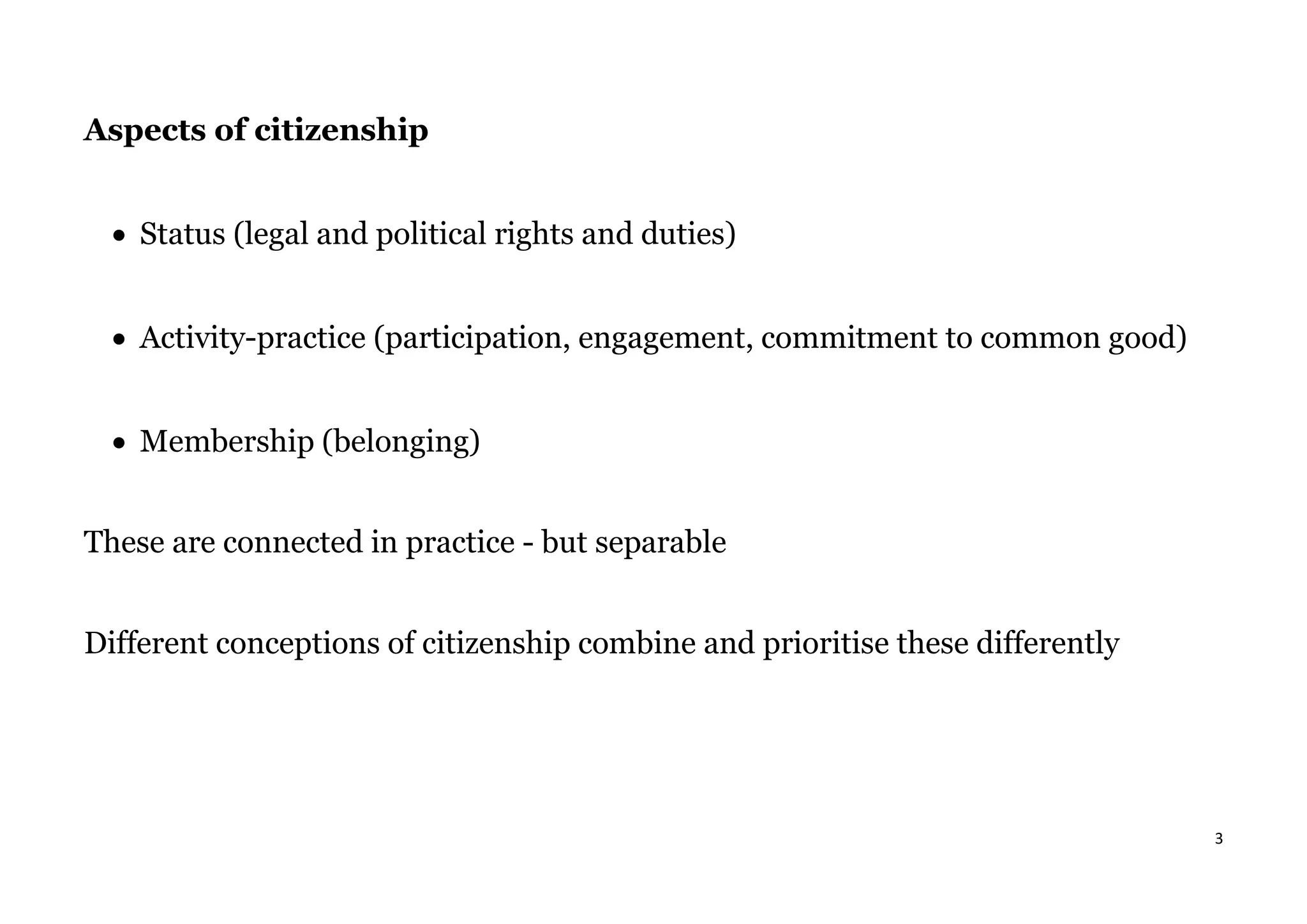 3
Aspects of citizenship
• Status (legal and political rights and duties)
• Activity-practice (participation, engagement, commitment to common good)
• Membership (belonging)
These are connected in practice - but separable
Different conceptions of citizenship combine and prioritise these differently
 