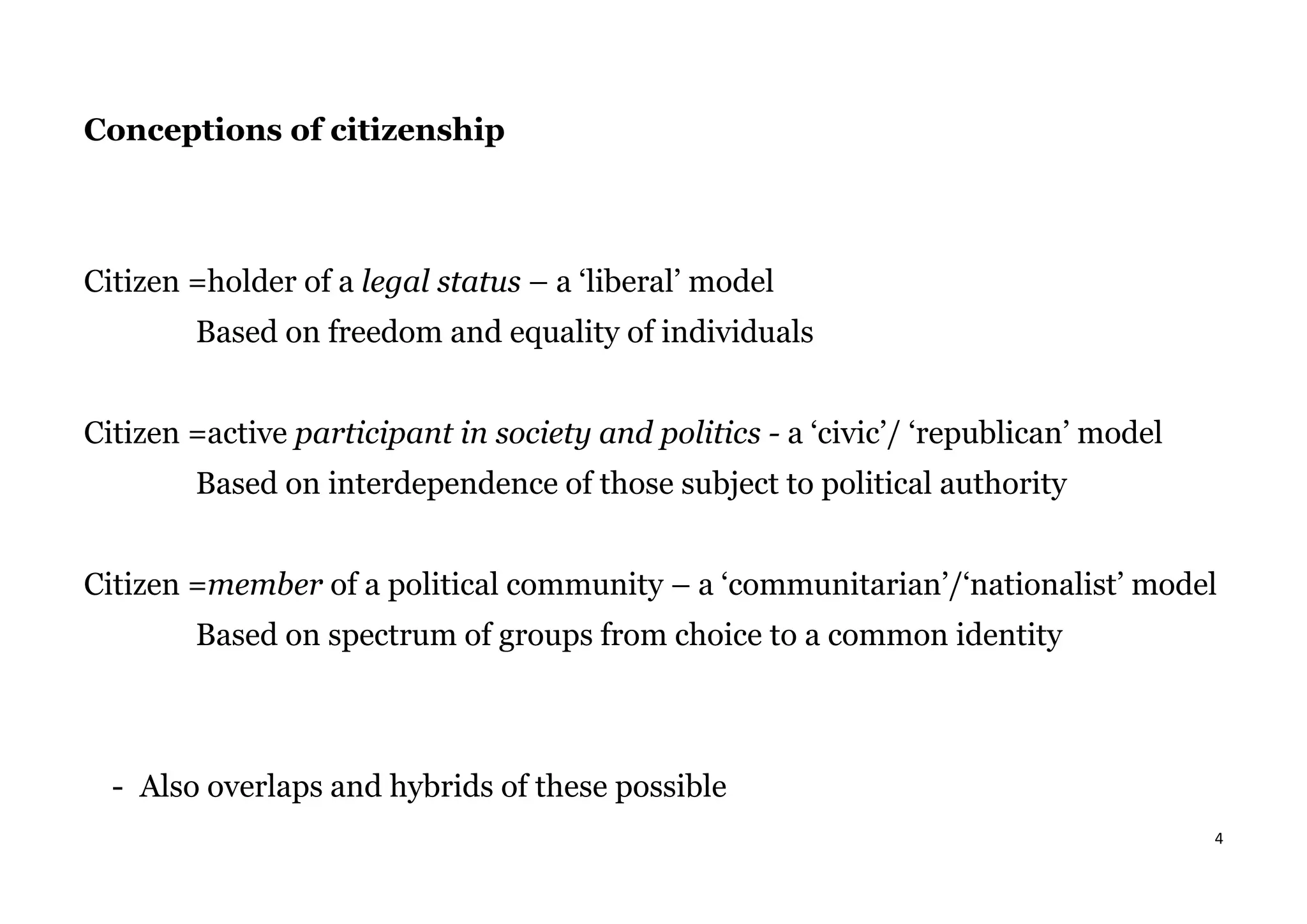 4
Conceptions of citizenship
Citizen =holder of a legal status – a ‘liberal’ model
Based on freedom and equality of individuals
Citizen =active participant in society and politics - a ‘civic’/ ‘republican’ model
Based on interdependence of those subject to political authority
Citizen =member of a political community – a ‘communitarian’/‘nationalist’ model
Based on spectrum of groups from choice to a common identity
- Also overlaps and hybrids of these possible
 