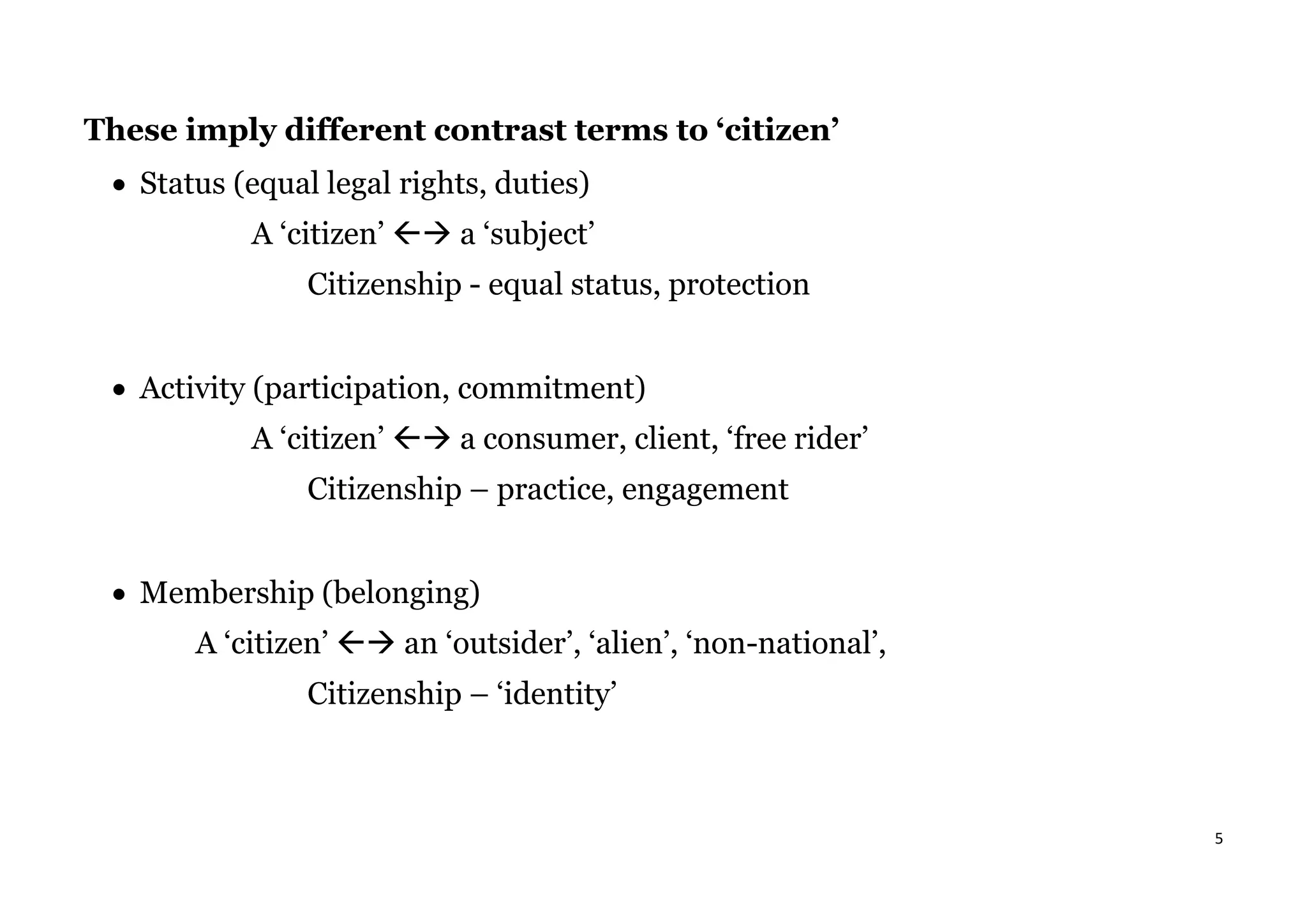 5
These imply different contrast terms to ‘citizen’
• Status (equal legal rights, duties)
A ‘citizen’ → a ‘subject’
Citizenship - equal status, protection
• Activity (participation, commitment)
A ‘citizen’ → a consumer, client, ‘free rider’
Citizenship – practice, engagement
• Membership (belonging)
A ‘citizen’ → an ‘outsider’, ‘alien’, ‘non-national’,
Citizenship – ‘identity’
 