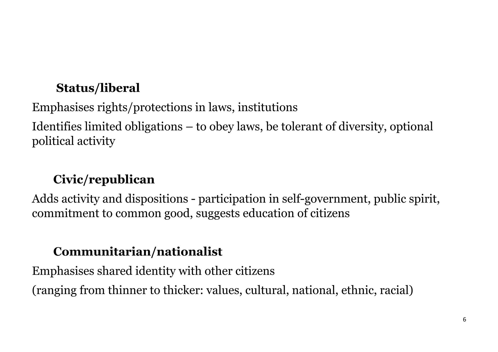 6
Status/liberal
Emphasises rights/protections in laws, institutions
Identifies limited obligations – to obey laws, be tolerant of diversity, optional
political activity
Civic/republican
Adds activity and dispositions - participation in self-government, public spirit,
commitment to common good, suggests education of citizens
Communitarian/nationalist
Emphasises shared identity with other citizens
(ranging from thinner to thicker: values, cultural, national, ethnic, racial)
 