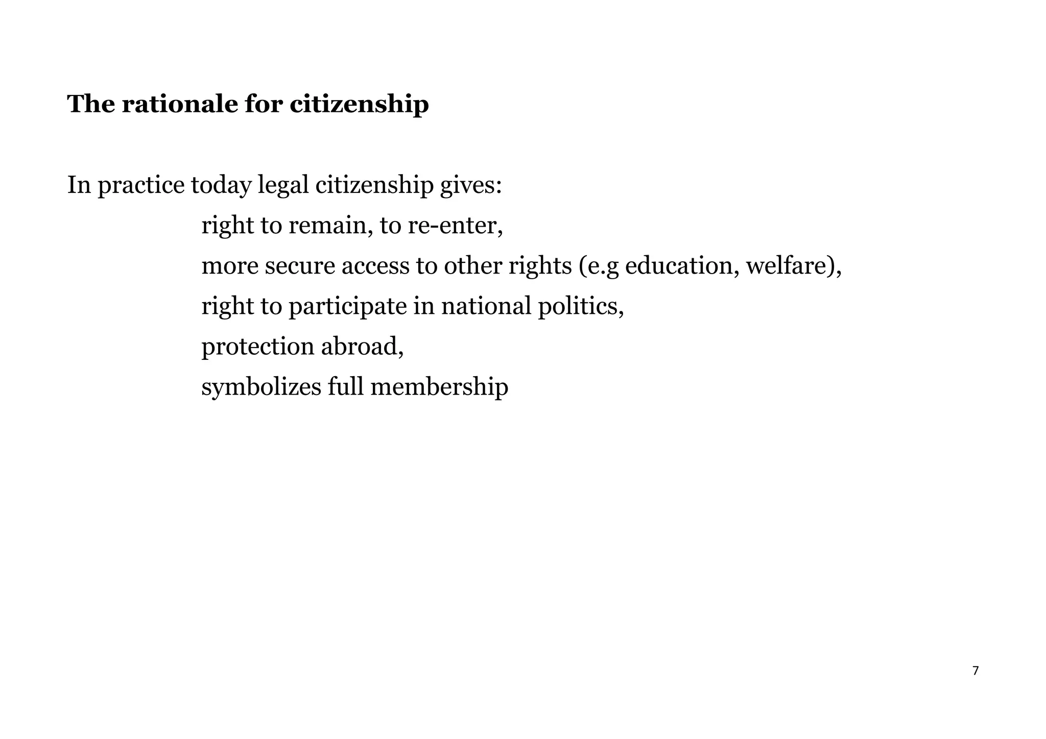 7
The rationale for citizenship
In practice today legal citizenship gives:
right to remain, to re-enter,
more secure access to other rights (e.g education, welfare),
right to participate in national politics,
protection abroad,
symbolizes full membership
 