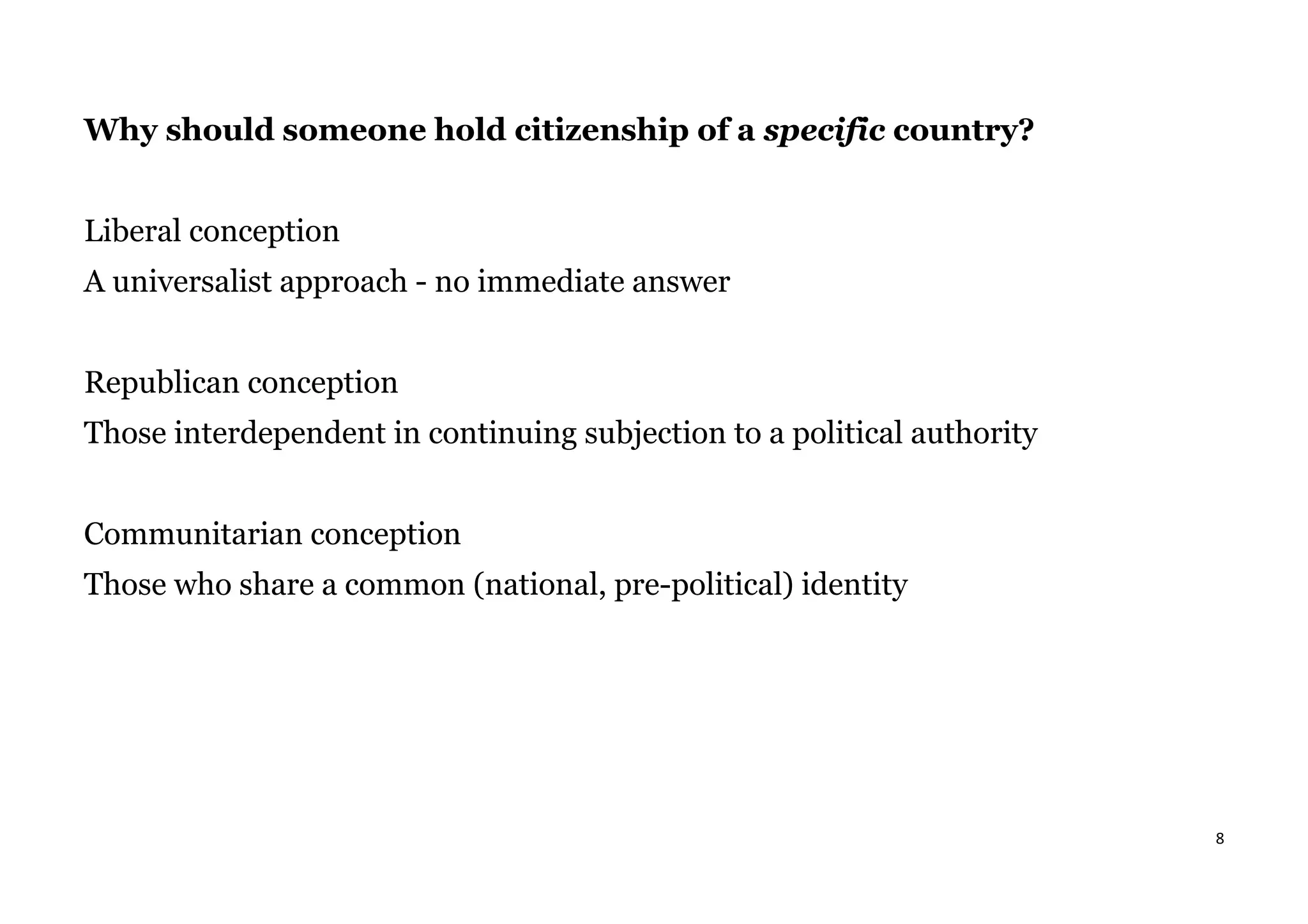 8
Why should someone hold citizenship of a specific country?
Liberal conception
A universalist approach - no immediate answer
Republican conception
Those interdependent in continuing subjection to a political authority
Communitarian conception
Those who share a common (national, pre-political) identity
 