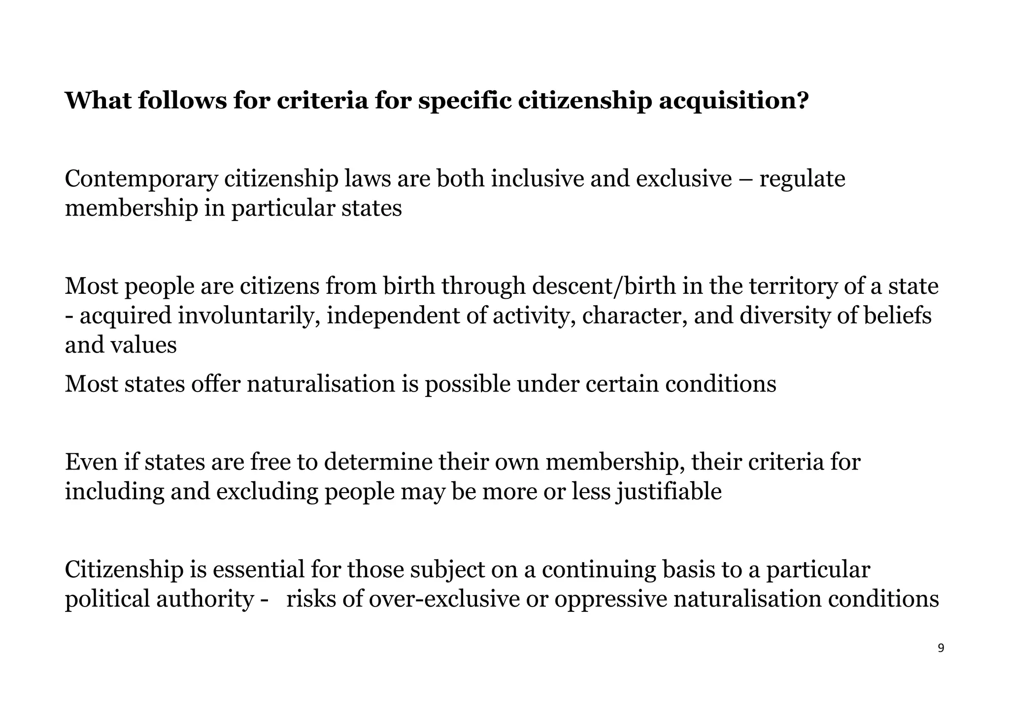 9
What follows for criteria for specific citizenship acquisition?
Contemporary citizenship laws are both inclusive and exclusive – regulate
membership in particular states
Most people are citizens from birth through descent/birth in the territory of a state
- acquired involuntarily, independent of activity, character, and diversity of beliefs
and values
Most states offer naturalisation is possible under certain conditions
Even if states are free to determine their own membership, their criteria for
including and excluding people may be more or less justifiable
Citizenship is essential for those subject on a continuing basis to a particular
political authority - risks of over-exclusive or oppressive naturalisation conditions
 