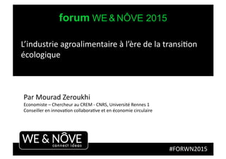 forum WE & NÔVE 2015
#FORWN2015	
  
Par	
  Mourad	
  Zeroukhi	
  
Economiste	
  –	
  Chercheur	
  au	
  CREM	
  -­‐	
  CNRS,	
  Université	
  Rennes	
  1	
  
Conseiller	
  en	
  innovaGon	
  collaboraGve	
  et	
  en	
  économie	
  circulaire	
  
L’industrie	
  agroalimentaire	
  à	
  l’ère	
  de	
  la	
  transiGon	
  
écologique	
  
 