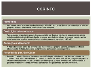 CORINTO

Primórdios
 • Sua maior fama ocorrera sob Periandro (c. 625-583 a.C), mas depois de sobreviver a muitas
   guerras, acabou finalmente como vítima dos romanos.
Destruição pelos romanos
 • Por causa do importante papel desempenhado por Corinto na guerra aos romanos, como
   cidade participante da Liga da Acaia, o cônsul Múmio incendiou e arrasou a cidade, matou
   seus homens e vendeu suas mulheres e crianças como escravos (146 a.C).
Anexação à Macedônia
 • A Acaia tornou-se parte da província da Macedônia; a própria Corinto, embora não fosse
   abandonada de todo, tornou-se insignificante pelos cem anos seguintes.
Refundação por Júlio César
 • Em 44 a.C. ela foi fundada de novo como colônia por Júlio César, que lhe deu o nome de
   "Colônia Laus Julia Corinthiensis — Corinto, o Louvor de Júlio―. Em 27 a.C, Augusto separou a
   Acaia da Macedônia e fez de Corinto a cidade capital. A nova província foi colocada sob o
   governo do senado. Sendo província senatorial, era governada por um procônsul.
 