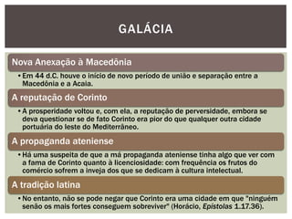GALÁCIA

Nova Anexação à Macedônia
 •Em 44 d.C. houve o início de novo período de união e separação entre a
  Macedônia e a Acaia.
A reputação de Corinto
 •A prosperidade voltou e, com ela, a reputação de perversidade, embora se
  deva questionar se de fato Corinto era pior do que qualquer outra cidade
  portuária do leste do Mediterrâneo.
A propaganda ateniense
 •Há uma suspeita de que a má propaganda ateniense tinha algo que ver com
  a fama de Corinto quanto à licenciosidade: com frequência os frutos do
  comércio sofrem a inveja dos que se dedicam à cultura intelectual.
A tradição latina
 •No entanto, não se pode negar que Corinto era uma cidade em que "ninguém
  senão os mais fortes conseguem sobreviver" (Horácio, Epístolas 1.17.36).
 