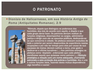 O PATRONATO

 Dionísio de Halicarnasso, em sua História Antiga de
  Roma (Antiquitates Romanae), 2.9
             ―Rômulo, depois que distinguiu os poderosos dos
             humildes, deu leis de acordo com aquilo, e dispôs o que
             cada grupo devia fazer. Os patrícios deviam realizar as
             funções religiosas, desempenhar os cargos, administrar
             justiça e dirigir com ele os assuntos públicos, dedicando-se
             ao que concernia à cidade. Os plebeus estavam excluídos de
             todo o anterior por serem desprovidos de experiência nestas
             ocupações e por não ter tempo para elas por causa de sua
             escassez de meios: deviam cultivar a terra, criar gado e
             dedicar-se a ofícios lucrativos (...) Aos patrícios entregou os
             plebeus como ‗depósito‘, ordenando que cada plebeu
             escolhesse aquele que quisesse como patrono (...) Rômulo
             prestigiou a relação com um nome adequado, chamando
             patronato a esta proteção dos pobres e humildes; deu a uns
             e outros funções úteis, fazendo desta mútua dependência
             algo benéfico e social.‖
 