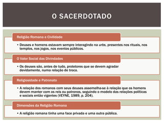 O SACERDOTADO

Religião Romana e Civilidade

• Deuses e homens estavam sempre interagindo na urbs, presentes nos rituais, nos
  templos, nos jogos, nos eventos públicos.

O Valor Social das Divindades

• Os deuses são, antes de tudo, protetores que se devem agradar
  devidamente, numa relação de troca.

Religiosidade e Patronato

• A relação dos romanos com seus deuses assemelha-se à relação que os homens
  devem manter com os reis ou patronos, seguindo o modelo das relações políticas
  e sociais então vigentes (VEYNE, 1989, p. 204).

Dimensões da Religião Romana

• A religião romana tinha uma face privada e uma outra pública.
 