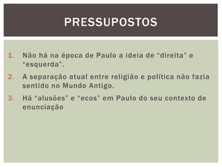 PRESSUPOSTOS

1.   Não há na época de Paulo a ideia de ―direita‖ e
     ―esquerda‖.
2.   A separação atual entre religião e política não fazia
     sentido no Mundo Antigo.
3.   Há ―alusões‖ e ―ecos‖ em Paulo do seu contexto de
     enunciação
 