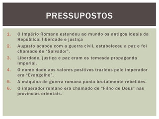 PRESSUPOSTOS
1.   O Império Romano estendeu ao mundo os antigos ideais da
     República: liberdade e justiça
2.   Augusto acabou com a guerra civil, estabeleceu a paz e foi
     chamado de ―Salvador‖.
3.   Liberdade, justiça e paz eram os temasda propaganda
     imperial.
4.   O nome dado aos valores positivos trazidos pelo imperador
     era ―Evangelho‖.
5.   A máquina de guerra romana punia brutalmente rebeliões.
6.   O imperador romano era chamado de ―Filho de Deus‖ nas
     províncias orientais.
 