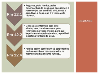 •Rogo-vos, pois, irmãos, pelas
           misericórdias de Deus, que apresenteis o
           vosso corpo por sacrifício vivo, santo e
           agradável a Deus, que é o vosso culto
Rm 12.1    racional.

                                                      ROMANOS
          •E não vos conformeis com este
           século, mas transformai-vos pela
           renovação da vossa mente, para que
           experimenteis qual seja a boa, agradável
Rm 12.2    e perfeita vontade de Deus.




          •Porque assim como num só corpo temos
           muitos membros, mas nem todos os
           membros têm a mesma função…
Rm 12.4
 