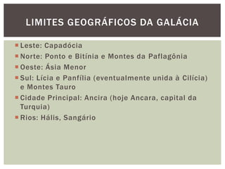 LIMITES GEOGRÁFICOS DA GALÁCIA

 Leste: Capadócia
 Norte: Ponto e Bitínia e Montes da Paflagônia
 Oeste: Ásia Menor
 Sul: Lícia e Panfília (eventualmente unida à Cilícia)
  e Montes Tauro
 Cidade Principal: Ancira (hoje Ancara, capital da
  Turquia)
 Rios: Hális, Sangário
 