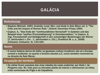 GALÁCIA

Referências
 •Stephen Mitchell, 1993. Anatolia: Land, Men, and Gods in Asia Minor vol. 1: "The
  Celts and the Impact of Roman Rule." (Oxford: Clarendon Press) 1993.
 •Coşkun, A., "Das Ende der "romfreundlichen Herrschaft" in Galatien und das
  Beispiel einer "sanften Provinzialisierung" in Zentralanatolien," in Coşkun, A.
  (hg), Freundschaft und Gefolgschaft in den auswärtigen Beziehungen der Römer
  (2. Jahrhundert v. Chr. - 1. Jahrhundert n. Chr.), (Frankfurt M. u. a., 2008)
  (Inklusion, Exklusion, 9), 133-164.
Nome
 •O nome Galácia deriva de Gália; os gauleses (celtas) invadiram não só a Europa
  central e ocidental, no quarto e terceiro séculos a.C, como também moveram-se
  na direção da Ásia Menor.
Ocupação do território
 •Os celtas foram expulsos das ricas cidades da costa ocidental, por Atalo I, de
  Pérgamo (séc. III), indo para os elevados platôs do interior e dominaram as tribos
  mais numerosas da Frígia e da Capadócia.
 