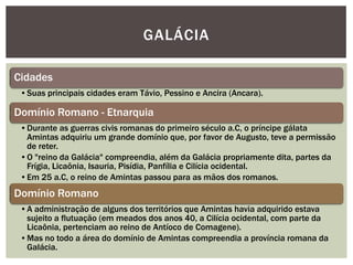 GALÁCIA

Cidades
 •Suas principais cidades eram Távio, Pessino e Ancira (Ancara).

Domínio Romano - Etnarquia
 •Durante as guerras civis romanas do primeiro século a.C, o príncipe gálata
  Amintas adquiriu um grande domínio que, por favor de Augusto, teve a permissão
  de reter.
 •O "reino da Galácia" compreendia, além da Galácia propriamente dita, partes da
  Frígia, Licaônia, Isauria, Pisídia, Panfília e Cilícia ocidental.
 •Em 25 a.C, o reino de Amintas passou para as mãos dos romanos.
Domínio Romano
 •A administração de alguns dos territórios que Amintas havia adquirido estava
  sujeito a flutuação (em meados dos anos 40, a Cilícia ocidental, com parte da
  Licaônia, pertenciam ao reino de Antíoco de Comagene).
 •Mas no todo a área do domínio de Amintas compreendia a província romana da
  Galácia.
 