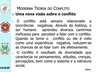  Uma nova visão sobre o conflito
 O conflito está sempre relacionado a
ocorrências negativas. Através da história, o
ser humano aprendeu diversos caminhos
ineficazes para perceber e lidar com o conflito.
Quando se teme o conflito ou ele é visto
como uma experiência negativa, reduzem-se
as chances de se lidar com ele efetivamente.
 O conflito é resultado da diversidade que
caracteriza os pensamentos, atitudes, crenças,
percepções, bem como o sistema e a estrutura
social.
Sônia
MODERNA TEORIA DO CONFLITO
 