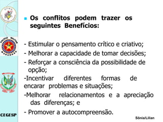 Os conflitos podem trazer os
seguintes Benefícios:
- Estimular o pensamento crítico e criativo;
- Melhorar a capacidade de tomar decisões;
- Reforçar a consciência da possibilidade de
opção;
-Incentivar diferentes formas de
encarar problemas e situações;
-Melhorar relacionamentos e a apreciação
das diferenças; e
- Promover a autocompreensão.
Sônia/Lilian
 
