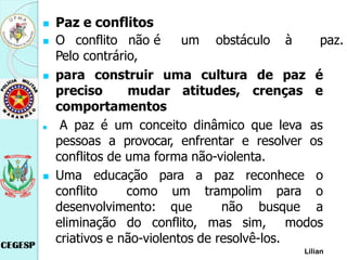  Paz e conflitos
 O conflito não é um obstáculo à paz.
Pelo contrário,
 para construir uma cultura de paz é
preciso mudar atitudes, crenças e
comportamentos
 A paz é um conceito dinâmico que leva as
pessoas a provocar, enfrentar e resolver os
conflitos de uma forma não-violenta.
 Uma educação para a paz reconhece o
conflito como um trampolim para o
desenvolvimento: que não busque a
eliminação do conflito, mas sim, modos
criativos e não-violentos de resolvê-los.
Lilian
 