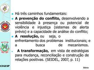  Há três caminhos fundamentais:
 A prevenção do conflito, desenvolvendo a
sensibilidade à presença ou potencial de
violência e injustiça (sistemas de alerta
prévio) e a capacidade de análise do conflito;
 A resolução, ou seja, o
enfrentamento dos problemas institucionais; e
a busca de mecanismos.
 A transformação, em vista de estratégias
para mudança, reconciliação e construção de
relações positivas. (SEIDEL, 2007, p. 11)
Sônia
 