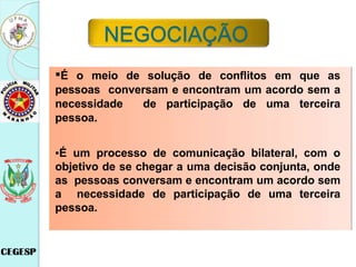 ▪É o meio de solução de conflitos em que as
pessoas conversam e encontram um acordo sem a
necessidade de participação de uma terceira
pessoa.
▪É um processo de comunicação bilateral, com o
objetivo de se chegar a uma decisão conjunta, onde
as pessoas conversam e encontram um acordo sem
a necessidade de participação de uma terceira
pessoa.
NEGOCIAÇÃO
 