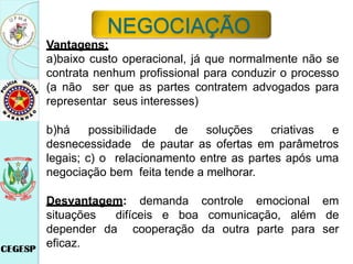 Vantagens:
a)baixo custo operacional, já que normalmente não se
contrata nenhum profissional para conduzir o processo
(a não ser que as partes contratem advogados para
representar seus interesses)
b)há possibilidade de soluções criativas e
desnecessidade de pautar as ofertas em parâmetros
legais; c) o relacionamento entre as partes após uma
negociação bem feita tende a melhorar.
Desvantagem: demanda controle emocional em
situações difíceis e boa comunicação, além de
depender da cooperação da outra parte para ser
eficaz.
NEGOCIAÇÃO
 