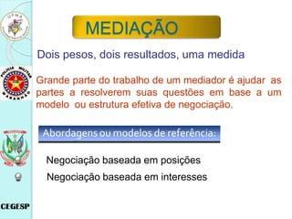 Abordagens ou modelos de referência:
Negociação baseada em posições
Negociação baseada em interesses
Dois pesos, dois resultados, uma medida
Grande parte do trabalho de um mediador é ajudar as
partes a resolverem suas questões em base a um
modelo ou estrutura efetiva de negociação.
MEDIAÇÃO
 