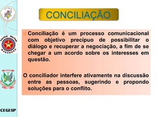  Conciliação é um processo comunicacional
com objetivo precípuo de possibilitar o
diálogo e recuperar a negociação, a fim de se
chegar a um acordo sobre os interesses em
questão.
O conciliador interfere ativamente na discussão
entre as pessoas, sugerindo e propondo
soluções para o conflito.
CONCILIAÇÃO
 