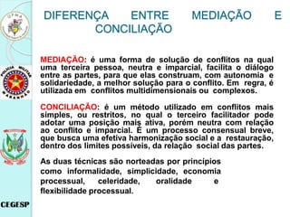 MEDIAÇÃO: é uma forma de solução de conflitos na qual
uma terceira pessoa, neutra e imparcial, facilita o diálogo
entre as partes, para que elas construam, com autonomia e
solidariedade, a melhor solução para o conflito. Em regra, é
utilizada em conflitos multidimensionais ou complexos.
CONCILIAÇÃO: é um método utilizado em conflitos mais
simples, ou restritos, no qual o terceiro facilitador pode
adotar uma posição mais ativa, porém neutra com relação
ao conflito e imparcial. É um processo consensual breve,
que busca uma efetiva harmonização social e a restauração,
dentro dos limites possíveis, da relação social das partes.
As duas técnicas são norteadas por princípios
como informalidade, simplicidade, economia
processual, celeridade, oralidade e
flexibilidade processual.
DIFERENÇA ENTRE MEDIAÇÃO E
CONCILIAÇÃO
 