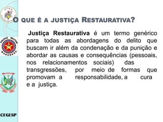 O QUE É A JUSTIÇA RESTAURATIVA?
Justiça Restaurativa é um termo genérico
para todas as abordagens do delito que
buscam ir além da condenação e da punição e
abordar as causas e consequências (pessoais,
nos relacionamentos sociais) das
transgressões, por meio de formas que
promovam a responsabilidade, a cura
e a justiça.
 
