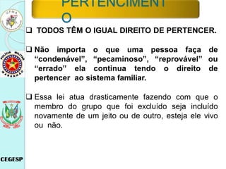  TODOS TÊM O IGUAL DIREITO DE PERTENCER.
 Não importa o que uma pessoa faça de
“condenável”, “pecaminoso”, “reprovável” ou
“errado” ela continua tendo o direito de
pertencer ao sistema familiar.
 Essa lei atua drasticamente fazendo com que o
membro do grupo que foi excluído seja incluído
novamente de um jeito ou de outro, esteja ele vivo
ou não.
PERTENCIMENT
O
 
