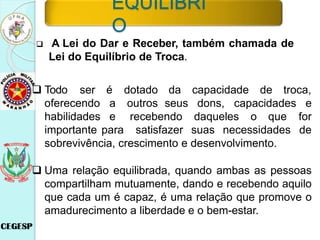 A Lei do Dar e Receber, também chamada de
Lei do Equilíbrio de Troca.
da capacidade de troca,
seus dons,
é dotado
a outros
e
 Todo ser
oferecendo
habilidades
importante para
recebendo daqueles o que
satisfazer suas necessidades
capacidades e
for
de
sobrevivência, crescimento e desenvolvimento.
 Uma relação equilibrada, quando ambas as pessoas
compartilham mutuamente, dando e recebendo aquilo
que cada um é capaz, é uma relação que promove o
amadurecimento a liberdade e o bem-estar.
EQUILÍBRI
O
 