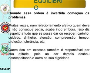 ordem é invertida começam os
 Quando essa
problemas.
 Muitas vezes, num relacionamento afetivo quem deve
e não consegue pagar, acaba indo embora. Isso diz
respeito a tudo que se possa dar ou receber: carinho,
cuidado, dinheiro, atenção, compreensão, tempo,
proteção, tolerância, etc.
 Quem deu em excesso também é responsável por
sua atitude, pois ao dar demais acabou
desrespeitando o outro na sua dignidade.
EQUILÍBRI
O
 
