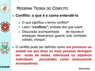  Conflito: o que é e como entendê-lo
 O que significa o termo conflito?
 Latim “conflictu”; embate dos que lutam;
 Discussão acompanhada de injurias e
ameaças; desavença; guerra; luta; combate;
colisão, choque”.
;
 O conflito pode ser definido como um processo ou
estado em que duas ou mais pessoas divergem
em razão de metas, interesses ou objetivos
individuais percebidos como mutuamente
incompatíveis.
Sônia/Lilian
MODERNA TEORIA DO CONFLITO
 