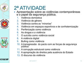 2ª ATIVIDADE
 Apresentação sobre as violências contemporâneas
e o papel da segurança pública.
1. Violência domestica
2. Violência de gênero
3. Violência contra as “minorias”
4. Violência em espaços esportivos e de confraternização
5. Periferização como violência
6. As drogas e a violência
7. O suicídio como violência social
8. A violência digital
9. Bulling como violência
10. A transgressão do pacto com as forças de segurança
pública
11. A corrupção estrutural como violência
12. A apropriação de direitos pela ausência do Estado
13. O discurso da violência
29/12/2017 77
 
